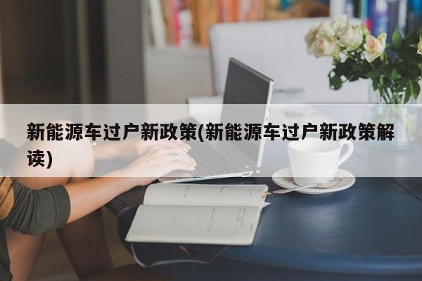 新能源车过户新政策(新能源车过户新政策解读)