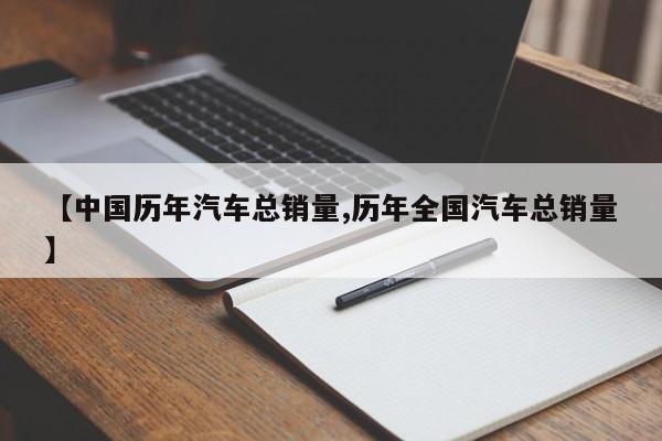 【中国历年汽车总销量,历年全国汽车总销量】