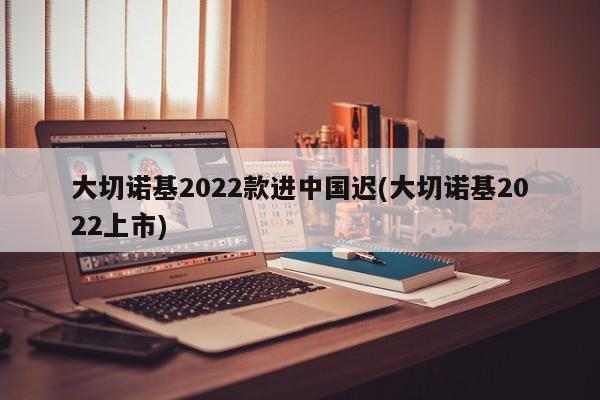 大切诺基2022款进中国迟(大切诺基2022上市)