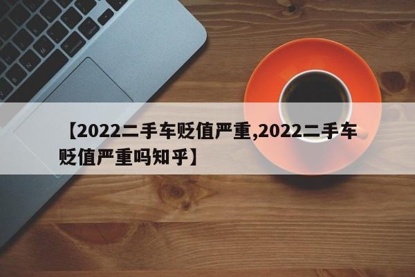【2022二手车贬值严重,2022二手车贬值严重吗知乎】