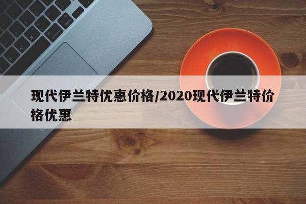 现代伊兰特优惠价格/2020现代伊兰特价格优惠