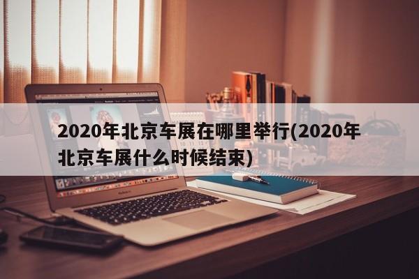 2020年北京车展在哪里举行(2020年北京车展什么时候结束)