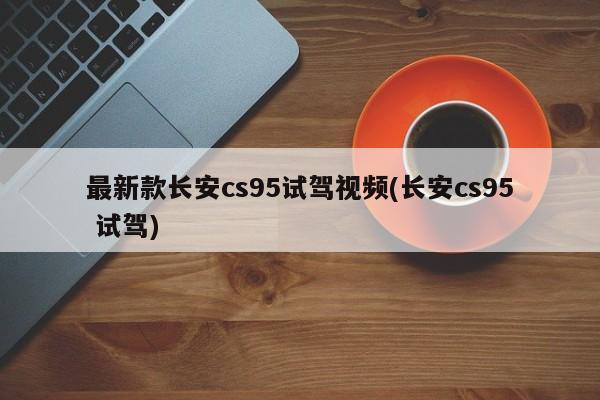 最新款长安cs95试驾视频(长安cs95 试驾)