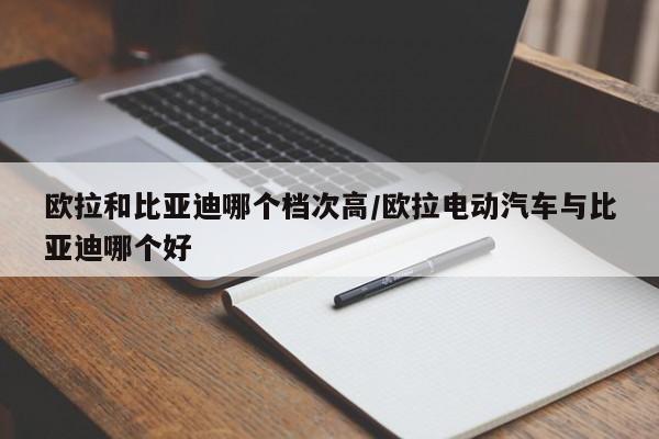 欧拉和比亚迪哪个档次高/欧拉电动汽车与比亚迪哪个好