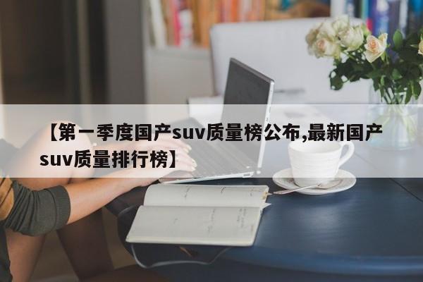 【第一季度国产suv质量榜公布,最新国产suv质量排行榜】
