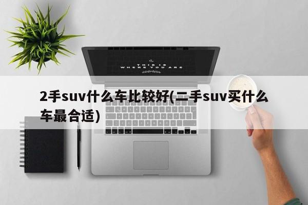 2手suv什么车比较好(二手suv买什么车最合适)