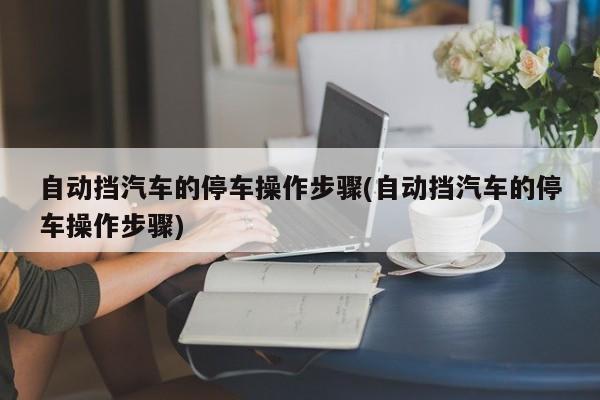 自动挡汽车的停车操作步骤(自动挡汽车的停车操作步骤)