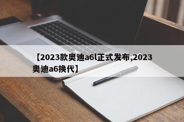 【2023款奥迪a6l正式发布,2023奥迪a6换代】