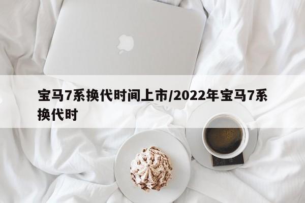 宝马7系换代时间上市/2022年宝马7系换代时