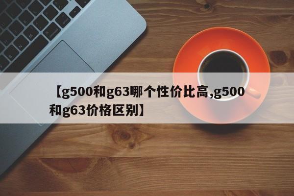 【g500和g63哪个性价比高,g500和g63价格区别】