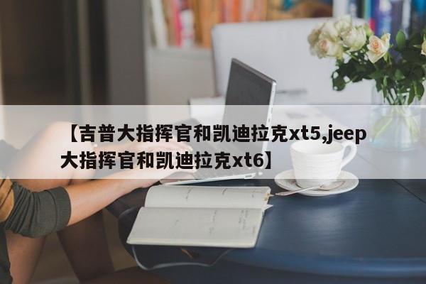 【吉普大指挥官和凯迪拉克xt5,jeep大指挥官和凯迪拉克xt6】